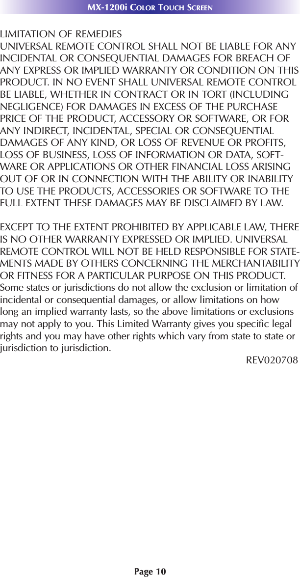 Page 10MX-1200i COLOR TOUCH SCREENLIMITATION OF REMEDIESUNIVERSAL REMOTE CONTROL SHALL NOT BE LIABLE FOR ANYINCIDENTAL OR CONSEQUENTIAL DAMAGES FOR BREACH OFANY EXPRESS OR IMPLIED WARRANTY OR CONDITION ON THISPRODUCT. IN NO EVENT SHALL UNIVERSAL REMOTE CONTROLBE LIABLE, WHETHER IN CONTRACT OR IN TORT (INCLUDINGNEGLIGENCE) FOR DAMAGES IN EXCESS OF THE PURCHASEPRICE OF THE PRODUCT, ACCESSORY OR SOFTWARE, OR FORANY INDIRECT, INCIDENTAL, SPECIAL OR CONSEQUENTIALDAMAGES OF ANY KIND, OR LOSS OF REVENUE OR PROFITS,LOSS OF BUSINESS, LOSS OF INFORMATION OR DATA, SOFT-WARE OR APPLICATIONS OR OTHER FINANCIAL LOSS ARISINGOUT OF OR IN CONNECTION WITH THE ABILITY OR INABILITYTO USE THE PRODUCTS, ACCESSORIES OR SOFTWARE TO THEFULL EXTENT THESE DAMAGES MAY BE DISCLAIMED BY LAW. EXCEPT TO THE EXTENT PROHIBITED BY APPLICABLE LAW, THEREIS NO OTHER WARRANTY EXPRESSED OR IMPLIED. UNIVERSALREMOTE CONTROL WILL NOT BE HELD RESPONSIBLE FOR STATE-MENTS MADE BY OTHERS CONCERNING THE MERCHANTABILITYOR FITNESS FOR A PARTICULAR PURPOSE ON THIS PRODUCT.Some states or jurisdictions do not allow the exclusion or limitation ofincidental or consequential damages, or allow limitations on howlong an implied warranty lasts, so the above limitations or exclusionsmay not apply to you. This Limited Warranty gives you specific legalrights and you may have other rights which vary from state to state orjurisdiction to jurisdiction.REV020708