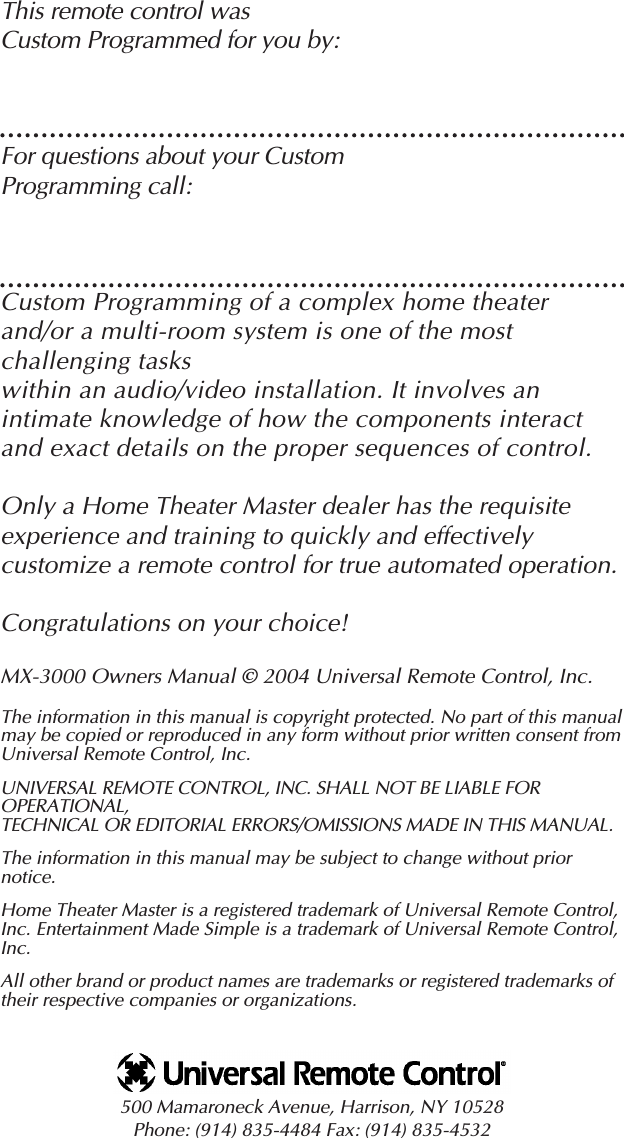 This remote control was Custom Programmed for you by:For questions about your Custom Programming call:Custom Programming of a complex home theaterand/or a multi-room system is one of the mostchallenging tasks within an audio/video installation. It involves anintimate knowledge of how the components interactand exact details on the proper sequences of control. Only a Home Theater Master dealer has the requisite experience and training to quickly and effectivelycustomize a remote control for true automated operation.Congratulations on your choice! MX-3000 Owners Manual © 2004 Universal Remote Control, Inc.The information in this manual is copyright protected. No part of this manualmay be copied or reproduced in any form without prior written consent fromUniversal Remote Control, Inc. UNIVERSAL REMOTE CONTROL, INC. SHALL NOT BE LIABLE FOROPERATIONAL, TECHNICAL OR EDITORIAL ERRORS/OMISSIONS MADE IN THIS MANUAL.  The information in this manual may be subject to change without priornotice. Home Theater Master is a registered trademark of Universal Remote Control,Inc. Entertainment Made Simple is a trademark of Universal Remote Control,Inc.  All other brand or product names are trademarks or registered trademarks oftheir respective companies or organizations.500 Mamaroneck Avenue, Harrison, NY 10528 Phone: (914) 835-4484 Fax: (914) 835-4532 