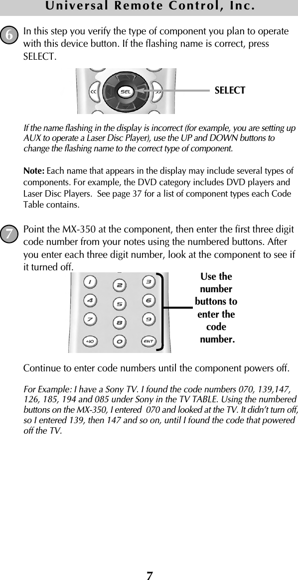 7In this step you verify the type of component you plan to operatewith this device button. If the flashing name is correct, pressSELECT. If the name flashing in the display is incorrect (for example, you are setting upAUX to operate a Laser Disc Player), use the UP and DOWN buttons tochange the flashing name to the correct type of component.Note: Each name that appears in the display may include several types ofcomponents. For example, the DVD category includes DVD players andLaser Disc Players.  See page 37 for a list of component types each CodeTable contains.Point the MX-350 at the component, then enter the first three digitcode number from your notes using the numbered buttons. Afteryou enter each three digit number, look at the component to see ifit turned off.Continue to enter code numbers until the component powers off. For Example: I have a Sony TV. I found the code numbers 070, 139,147,126, 185, 194 and 085 under Sony in the TV TABLE. Using the numberedbuttons on the MX-350, I entered  070 and looked at the TV. It didn’t turn off,so I entered 139, then 147 and so on, until I found the code that poweredoff the TV. 67SELECTUse thenumberbuttons toenter the codenumber.Universal Remote Control, Inc.