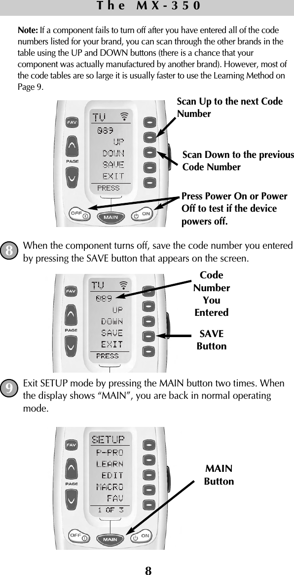 8Note: If a component fails to turn off after you have entered all of the codenumbers listed for your brand, you can scan through the other brands in thetable using the UP and DOWN buttons (there is a chance that yourcomponent was actually manufactured by another brand). However, most ofthe code tables are so large it is usually faster to use the Learning Method onPage 9.When the component turns off, save the code number you enteredby pressing the SAVE button that appears on the screen. Exit SETUP mode by pressing the MAIN button two times. Whenthe display shows “MAIN”, you are back in normal operatingmode.SAVEButtonCodeNumberYouEnteredMAINButtonThe MX-35089Scan Up to the next CodeNumberScan Down to the previous Code NumberPress Power On or PowerOff to test if the devicepowers off.