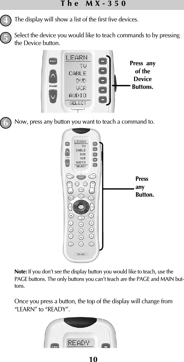 The display will show a list of the first five devices. Select the device you would like to teach commands to by pressingthe Device button.Now, press any button you want to teach a command to. Note: If you don’t see the display button you would like to teach, use thePAGE buttons. The only buttons you can’t teach are the PAGE and MAIN but-tons.Once you press a button, the top of the display will change from“LEARN” to “READY”.10The MX-350456Press  anyof theDeviceButtons.PressanyButton.