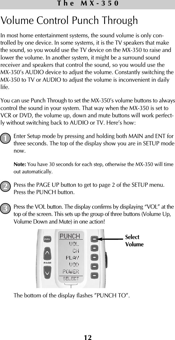 Volume Control Punch Through In most home entertainment systems, the sound volume is only con-trolled by one device. In some systems, it is the TV speakers that makethe sound, so you would use the TV device on the MX-350 to raise andlower the volume. In another system, it might be a surround soundreceiver and speakers that control the sound, so you would use theMX-350’s AUDIO device to adjust the volume. Constantly switching theMX-350 to TV or AUDIO to adjust the volume is inconvenient in dailylife.You can use Punch Through to set the MX-350’s volume buttons to alwayscontrol the sound in your system. That way when the MX-350 is set toVCR or DVD, the volume up, down and mute buttons will work perfect-ly without switching back to AUDIO or TV. Here’s how:Enter Setup mode by pressing and holding both MAIN and ENT forthree seconds. The top of the display show you are in SETUP modenow.Note: You have 30 seconds for each step, otherwise the MX-350 will timeout automatically. Press the PAGE UP button to get to page 2 of the SETUP menu.Press the PUNCH button.Press the VOL button. The display confirms by displaying “VOL” at thetop of the screen. This sets up the group of three buttons (Volume Up,Volume Down and Mute) in one action!The bottom of the display flashes ”PUNCH TO”. 12The MX-350123SelectVolume