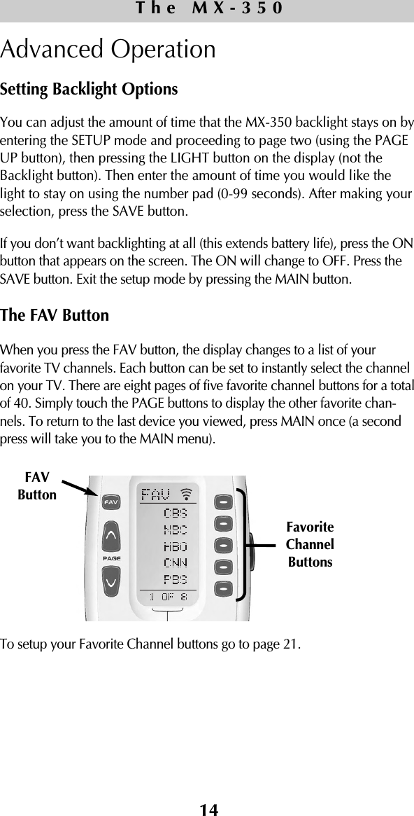 14Advanced OperationSetting Backlight OptionsYou can adjust the amount of time that the MX-350 backlight stays on byentering the SETUP mode and proceeding to page two (using the PAGEUP button), then pressing the LIGHT button on the display (not theBacklight button). Then enter the amount of time you would like thelight to stay on using the number pad (0-99 seconds). After making yourselection, press the SAVE button. If you don’t want backlighting at all (this extends battery life), press the ONbutton that appears on the screen. The ON will change to OFF. Press theSAVE button. Exit the setup mode by pressing the MAIN button.The FAV ButtonWhen you press the FAV button, the display changes to a list of yourfavorite TV channels. Each button can be set to instantly select the channelon your TV. There are eight pages of five favorite channel buttons for a totalof 40. Simply touch the PAGE buttons to display the other favorite chan-nels. To return to the last device you viewed, press MAIN once (a secondpress will take you to the MAIN menu).To setup your Favorite Channel buttons go to page 21.The MX-350FavoriteChannelButtonsFAVButton 