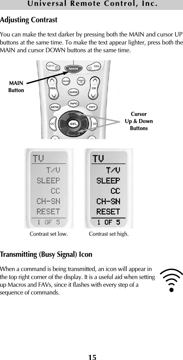 15Adjusting ContrastYou can make the text darker by pressing both the MAIN and cursor UPbuttons at the same time. To make the text appear lighter, press both theMAIN and cursor DOWN buttons at the same time.Transmitting (Busy Signal) IconWhen a command is being transmitted, an icon will appear inthe top right corner of the display. It is a useful aid when settingup Macros and FAVs, since it flashes with every step of asequence of commands.Contrast set low.CursorUp &amp; Down ButtonsMAIN ButtonContrast set high.Universal Remote Control, Inc.