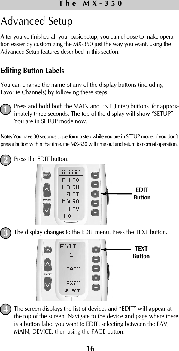 16Advanced SetupAfter you’ve finished all your basic setup, you can choose to make opera-tion easier by customizing the MX-350 just the way you want, using theAdvanced Setup features described in this section.Editing Button LabelsYou can change the name of any of the display buttons (includingFavorite Channels) by following these steps:Press and hold both the MAIN and ENT (Enter) buttons  for approx-imately three seconds. The top of the display will show “SETUP”.You are in SETUP mode now.Note: You have 30 seconds to perform a step while you are in SETUP mode. If you don’tpress a button within that time, the MX-350 will time out and return to normal operation.Press the EDIT button.The display changes to the EDIT menu. Press the TEXT button.The screen displays the list of devices and “EDIT” will appear atthe top of the screen. Navigate to the device and page where thereis a button label you want to EDIT, selecting between the FAV,MAIN, DEVICE, then using the PAGE button.The MX-350TEXTButton1234EDITButton