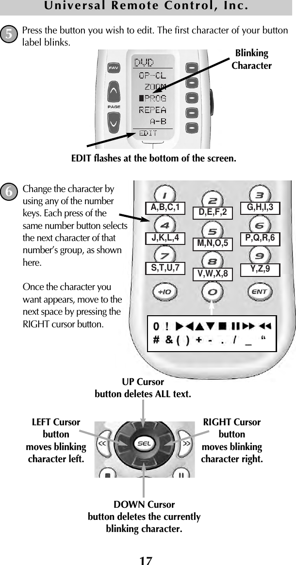 17Press the button you wish to edit. The first character of your buttonlabel blinks.5BlinkingCharacterEDIT flashes at the bottom of the screen.Universal Remote Control, Inc.A,B,C,1 D,E,F,2 G,H,I,3J,K,L,4 M,N,O,5 P,Q,R,6S,T,U,7 V,W,X,8 Y,Z,9DOWN Cursorbutton deletes the currentlyblinking character.UP Cursorbutton deletes ALL text.LEFT Cursor button moves blinkingcharacter left.RIGHT Cursor button moves blinkingcharacter right.Change the character byusing any of the numberkeys. Each press of thesame number button selectsthe next character of thatnumber’s group, as shownhere.Once the character youwant appears, move to thenext space by pressing theRIGHT cursor button.6