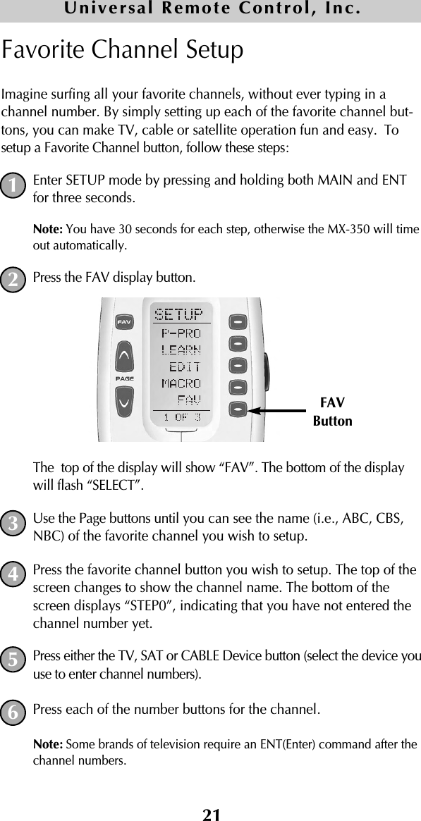 21Favorite Channel SetupImagine surfing all your favorite channels, without ever typing in achannel number. By simply setting up each of the favorite channel but-tons, you can make TV, cable or satellite operation fun and easy. Tosetup a Favorite Channel button, follow these steps:Enter SETUP mode by pressing and holding both MAIN and ENTfor three seconds. Note: You have 30 seconds for each step, otherwise the MX-350 will timeout automatically. Press the FAV display button. The  top of the display will show “FAV”. The bottom of the displaywill flash “SELECT”. Use the Page buttons until you can see the name (i.e., ABC, CBS,NBC) of the favorite channel you wish to setup.Press the favorite channel button you wish to setup. The top of thescreen changes to show the channel name. The bottom of thescreen displays “STEP0”, indicating that you have not entered thechannel number yet.Press either the TV, SAT or CABLE Device button (select the device youuse to enter channel numbers).Press each of the number buttons for the channel.Note: Some brands of television require an ENT(Enter) command after thechannel numbers. 12FAVButton345Universal Remote Control, Inc.6