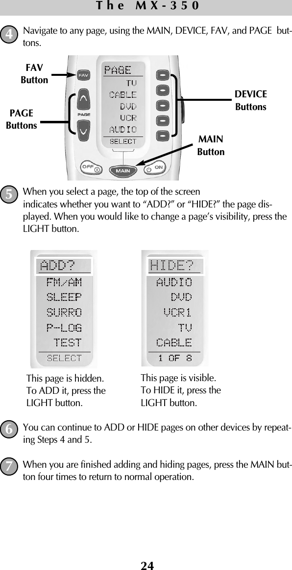 24Navigate to any page, using the MAIN, DEVICE, FAV, and PAGE but-tons.When you select a page, the top of the screen indicates whether you want to “ADD?” or “HIDE?” the page dis-played. When you would like to change a page’s visibility, press theLIGHT button.You can continue to ADD or HIDE pages on other devices by repeat-ing Steps 4 and 5. When you are finished adding and hiding pages, press the MAIN but-ton four times to return to normal operation.The MX-3504567This page is hidden. To ADD it, press theLIGHT button.This page is visible. To HIDE it, press theLIGHT button.MAINButtonDEVICEButtonsPAGEButtonsFAVButton