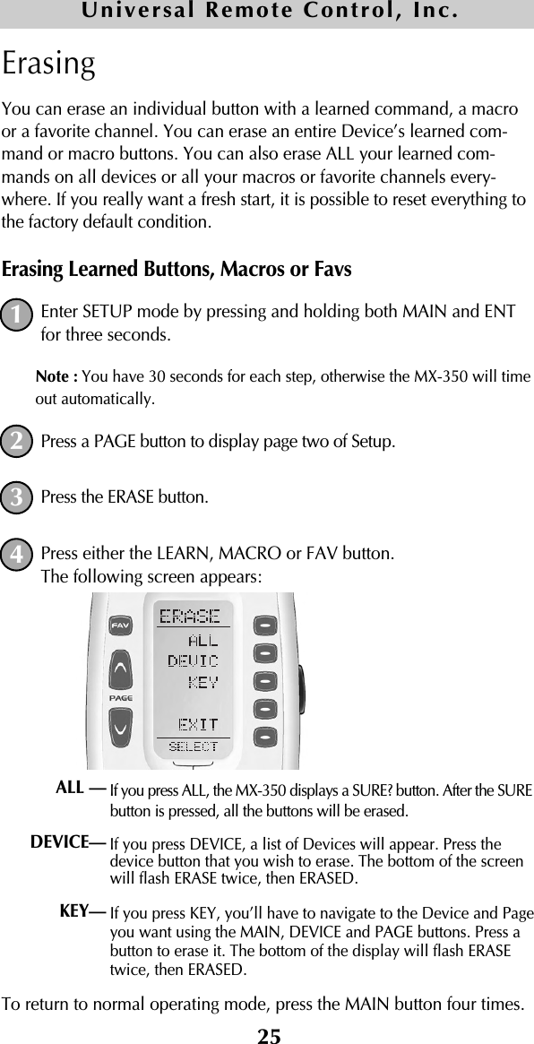 25ErasingYou can erase an individual button with a learned command, a macroor a favorite channel. You can erase an entire Device’s learned com-mand or macro buttons. You can also erase ALL your learned com-mands on all devices or all your macros or favorite channels every-where. If you really want a fresh start, it is possible to reset everything tothe factory default condition.Erasing Learned Buttons, Macros or FavsEnter SETUP mode by pressing and holding both MAIN and ENTfor three seconds. Note : You have 30 seconds for each step, otherwise the MX-350 will timeout automatically. Press a PAGE button to display page two of Setup.Press the ERASE button.Press either the LEARN, MACRO or FAV button.The following screen appears:If you press ALL, the MX-350 displays a SURE? button. After the SUREbutton is pressed, all the buttons will be erased.If you press DEVICE, a list of Devices will appear. Press thedevice button that you wish to erase. The bottom of the screenwill flash ERASE twice, then ERASED.If you press KEY, you’ll have to navigate to the Device and Pageyou want using the MAIN, DEVICE and PAGE buttons. Press abutton to erase it. The bottom of the display will flash ERASEtwice, then ERASED.To return to normal operating mode, press the MAIN button four times.1234ALL —DEVICE— KEY— Universal Remote Control, Inc.