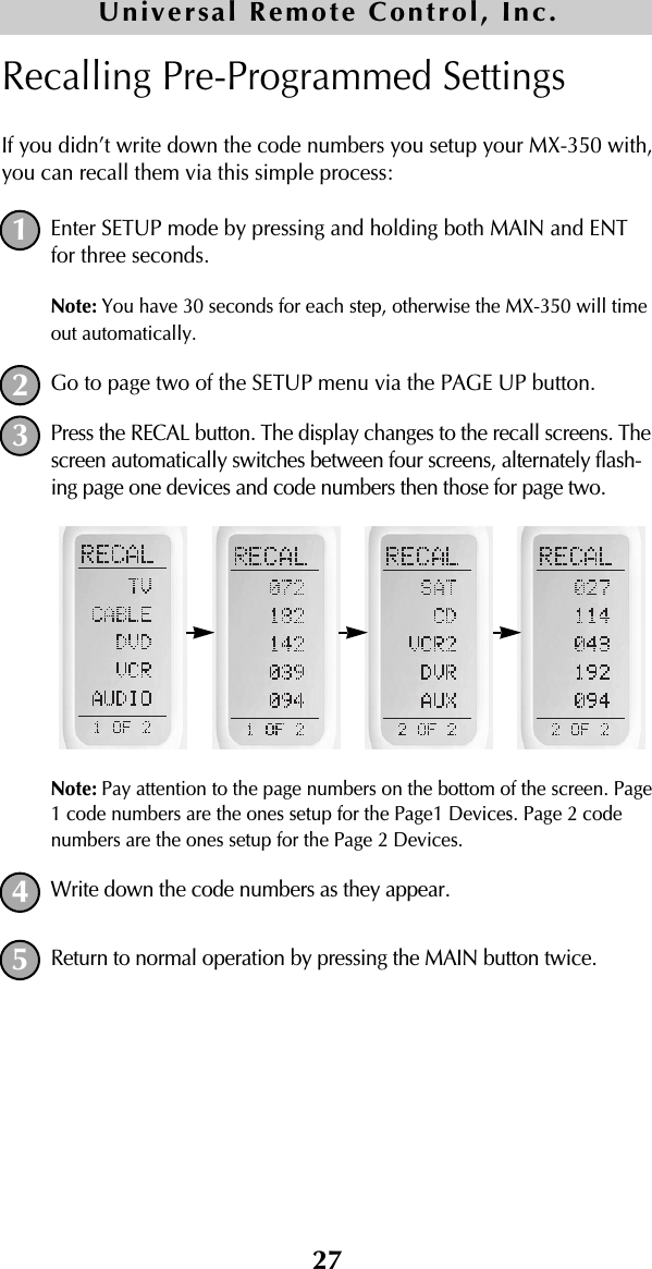 27Recalling Pre-Programmed SettingsIf you didn’t write down the code numbers you setup your MX-350 with,you can recall them via this simple process:Enter SETUP mode by pressing and holding both MAIN and ENTfor three seconds. Note: You have 30 seconds for each step, otherwise the MX-350 will timeout automatically. Go to page two of the SETUP menu via the PAGE UP button.Press the RECAL button. The display changes to the recall screens. Thescreen automatically switches between four screens, alternately flash-ing page one devices and code numbers then those for page two.Note: Pay attention to the page numbers on the bottom of the screen. Page1 code numbers are the ones setup for the Page1 Devices. Page 2 codenumbers are the ones setup for the Page 2 Devices.Write down the code numbers as they appear. Return to normal operation by pressing the MAIN button twice.12345Universal Remote Control, Inc.