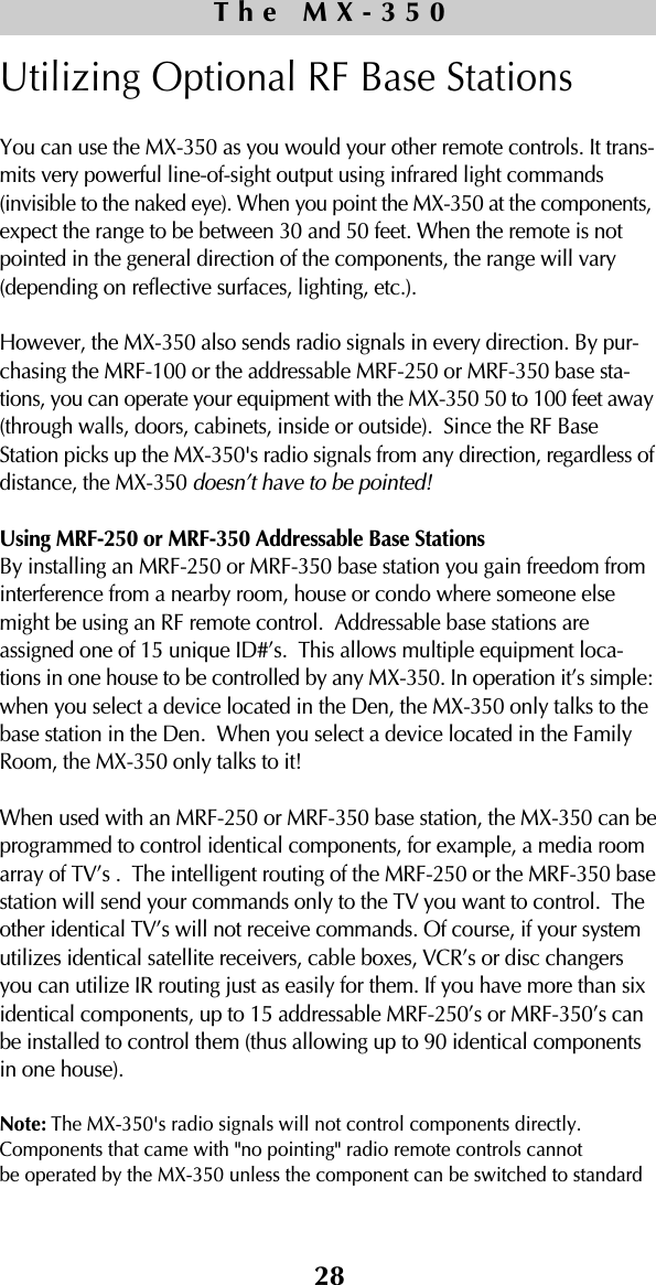 28Utilizing Optional RF Base StationsYou can use the MX-350 as you would your other remote controls. It trans-mits very powerful line-of-sight output using infrared light commands(invisible to the naked eye). When you point the MX-350 at the components,expect the range to be between 30 and 50 feet. When the remote is notpointed in the general direction of the components, the range will vary(depending on reflective surfaces, lighting, etc.). However, the MX-350 also sends radio signals in every direction. By pur-chasing the MRF-100 or the addressable MRF-250 or MRF-350 base sta-tions, you can operate your equipment with the MX-350 50 to 100 feet away(through walls, doors, cabinets, inside or outside).  Since the RF BaseStation picks up the MX-350&apos;s radio signals from any direction, regardless ofdistance, the MX-350 doesn’t have to be pointed!Using MRF-250 or MRF-350 Addressable Base Stations By installing an MRF-250 or MRF-350 base station you gain freedom frominterference from a nearby room, house or condo where someone elsemight be using an RF remote control.  Addressable base stations areassigned one of 15 unique ID#’s.  This allows multiple equipment loca-tions in one house to be controlled by any MX-350. In operation it’s simple:when you select a device located in the Den, the MX-350 only talks to thebase station in the Den.  When you select a device located in the FamilyRoom, the MX-350 only talks to it!When used with an MRF-250 or MRF-350 base station, the MX-350 can beprogrammed to control identical components, for example, a media roomarray of TV’s .  The intelligent routing of the MRF-250 or the MRF-350 basestation will send your commands only to the TV you want to control.  Theother identical TV’s will not receive commands. Of course, if your systemutilizes identical satellite receivers, cable boxes, VCR’s or disc changersyou can utilize IR routing just as easily for them. If you have more than sixidentical components, up to 15 addressable MRF-250’s or MRF-350’s canbe installed to control them (thus allowing up to 90 identical componentsin one house). Note: The MX-350&apos;s radio signals will not control components directly.Components that came with &quot;no pointing&quot; radio remote controls cannotbe operated by the MX-350 unless the component can be switched to standard The MX-350