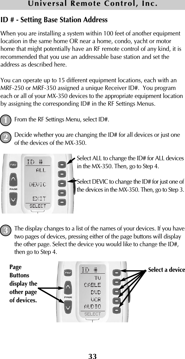 33When you are installing a system within 100 feet of another equipmentlocation in the same home OR near a home, condo, yacht or motorhome that might potentially have an RF remote control of any kind, it isrecommended that you use an addressable base station and set theaddress as described here.You can operate up to 15 different equipment locations, each with anMRF-250 or MRF-350 assigned a unique Receiver ID#.  You programeach or all of your MX-350 devices to the appropriate equipment locationby assigning the corresponding ID# in the RF Settings Menus.From the RF Settings Menu, select ID#.Decide whether you are changing the ID# for all devices or just oneof the devices of the MX-350.Select ALL to change the ID# for ALL devicesin the MX-350. Then, go to Step 4.Select DEVIC to change the ID# for just one ofthe devices in the MX-350. Then, go to Step 3.The display changes to a list of the names of your devices. If you havetwo pages of devices, pressing either of the page buttons will displaythe other page. Select the device you would like to change the ID#,then go to Step 4.Universal Remote Control, Inc.ID # - Setting Base Station Address123Select a device PageButtonsdisplay theother pageof devices. 