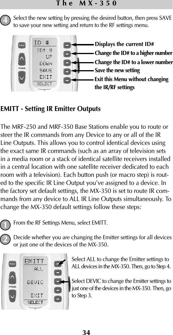 Select the new setting by pressing the desired button, then press SAVEto save your new setting and return to the RF settings menu.EMITT - Setting IR Emitter OutputsThe MRF-250 and MRF-350 Base Stations enable you to route orsteer the IR commands from any Device to any or all of the IRLine Outputs. This allows you to control identical devices usingthe exact same IR commands (such as an array of television setsin a media room or a stack of identical satellite receivers installedin a central location with one satellite receiver dedicated to eachroom with a television). Each button push (or macro step) is rout-ed to the specific IR Line Output you’ve assigned to a device. Inthe factory set default settings, the MX-350 is set to route IR com-mands from any device to ALL IR Line Outputs simultaneously. Tochange the MX-350 default settings follow these steps:From the RF Settings Menu, select EMITT.Decide whether you are changing the Emitter settings for all devicesor just one of the devices of the MX-350.Select ALL to change the Emitter settings toALL devices in the MX-350. Then, go to Step 4.Select DEVIC to change the Emitter settings tojust one of the devices in the MX-350. Then, goto Step 3.34The MX-35012Displays the current ID# Change the ID# to a higher numberChange the ID# to a lower numberSave the new settingExit this Menu without changingthe IR/RF settings4