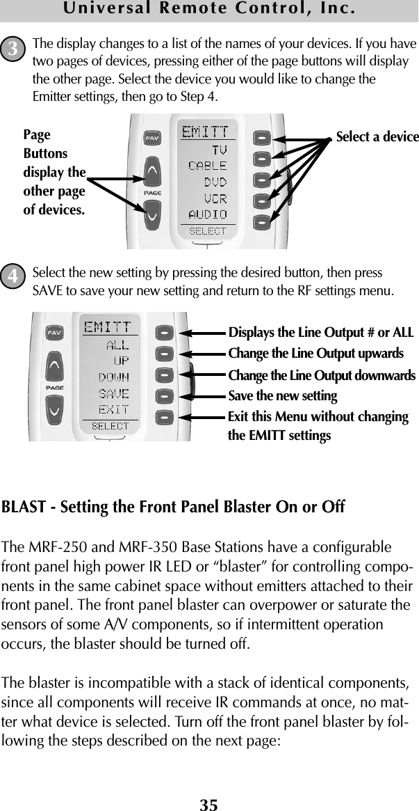 The display changes to a list of the names of your devices. If you havetwo pages of devices, pressing either of the page buttons will displaythe other page. Select the device you would like to change theEmitter settings, then go to Step 4.Select the new setting by pressing the desired button, then pressSAVE to save your new setting and return to the RF settings menu.BLAST - Setting the Front Panel Blaster On or OffThe MRF-250 and MRF-350 Base Stations have a configurablefront panel high power IR LED or “blaster” for controlling compo-nents in the same cabinet space without emitters attached to theirfront panel. The front panel blaster can overpower or saturate thesensors of some A/V components, so if intermittent operationoccurs, the blaster should be turned off.The blaster is incompatible with a stack of identical components,since all components will receive IR commands at once, no mat-ter what device is selected. Turn off the front panel blaster by fol-lowing the steps described on the next page:35Universal Remote Control, Inc.34Select a device PageButtonsdisplay theother pageof devices. Displays the Line Output # or ALLChange the Line Output upwardsChange the Line Output downwardsSave the new settingExit this Menu without changingthe EMITT settings