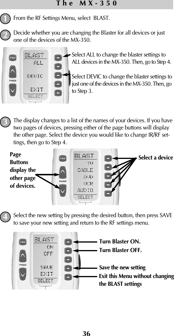 From the RF Settings Menu, select  BLAST.Decide whether you are changing the Blaster for all devices or justone of the devices of the MX-350.Select ALL to change the blaster settings toALL devices in the MX-350. Then, go to Step 4.Select DEVIC to change the blaster settings tojust one of the devices in the MX-350. Then, goto Step 3.The display changes to a list of the names of your devices. If you havetwo pages of devices, pressing either of the page buttons will displaythe other page. Select the device you would like to change IR/RF set-tings, then go to Step 4.Select the new setting by pressing the desired button, then press SAVEto save your new setting and return to the RF settings menu.36The MX-3501243Turn Blaster ON.Turn Blaster OFF.Save the new settingExit this Menu without changingthe BLAST settingsSelect a device PageButtonsdisplay theother pageof devices. 