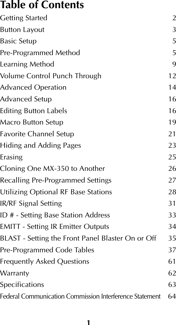 1Table of ContentsGetting Started 2Button Layout 3Basic Setup 5Pre-Programmed Method 5Learning Method 9Volume Control Punch Through 12Advanced Operation 14Advanced Setup 16Editing Button Labels 16Macro Button Setup 19Favorite Channel Setup 21Hiding and Adding Pages 23Erasing 25Cloning One MX-350 to Another 26Recalling Pre-Programmed Settings 27Utilizing Optional RF Base Stations 28IR/RF Signal Setting 31ID # - Setting Base Station Address 33EMITT - Setting IR Emitter Outputs 34BLAST - Setting the Front Panel Blaster On or Off 35Pre-Programmed Code Tables 37Frequently Asked Questions 61Warranty 62Specifications 63Federal Communication Commission Interference Statement64