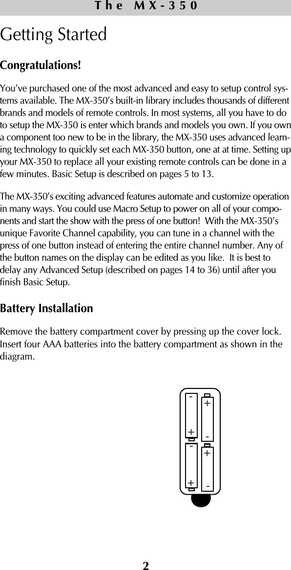 2Getting StartedCongratulations!You’ve purchased one of the most advanced and easy to setup control sys-tems available. The MX-350’s built-in library includes thousands of differentbrands and models of remote controls. In most systems, all you have to doto setup the MX-350 is enter which brands and models you own. If you owna component too new to be in the library, the MX-350 uses advanced learn-ing technology to quickly set each MX-350 button, one at at time. Setting upyour MX-350 to replace all your existing remote controls can be done in afew minutes. Basic Setup is described on pages 5 to 13.The MX-350’s exciting advanced features automate and customize operationin many ways. You could use Macro Setup to power on all of your compo-nents and start the show with the press of one button!  With the MX-350’sunique Favorite Channel capability, you can tune in a channel with thepress of one button instead of entering the entire channel number. Any ofthe button names on the display can be edited as you like.  It is best todelay any Advanced Setup (described on pages 14 to 36) until after youfinish Basic Setup. Battery InstallationRemove the battery compartment cover by pressing up the cover lock.Insert four AAA batteries into the battery compartment as shown in thediagram. The MX-350++++----