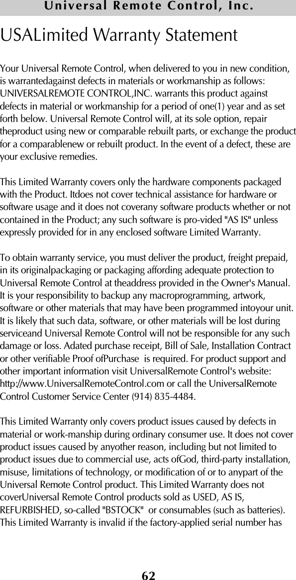 62USALimited Warranty StatementYour Universal Remote Control, when delivered to you in new condition,is warrantedagainst defects in materials or workmanship as follows:UNIVERSALREMOTE CONTROL,INC. warrants this product againstdefects in material or workmanship for a period of one(1) year and as setforth below. Universal Remote Control will, at its sole option, repairtheproduct using new or comparable rebuilt parts, or exchange the productfor a comparablenew or rebuilt product. In the event of a defect, these areyour exclusive remedies.This Limited Warranty covers only the hardware components packagedwith the Product. Itdoes not cover technical assistance for hardware orsoftware usage and it does not coverany software products whether or notcontained in the Product; any such software is pro-vided &quot;AS IS&quot; unlessexpressly provided for in any enclosed software Limited Warranty. To obtain warranty service, you must deliver the product, freight prepaid,in its originalpackaging or packaging affording adequate protection toUniversal Remote Control at theaddress provided in the Owner&apos;s Manual.It is your responsibility to backup any macroprogramming, artwork,software or other materials that may have been programmed intoyour unit.It is likely that such data, software, or other materials will be lost duringserviceand Universal Remote Control will not be responsible for any suchdamage or loss. Adated purchase receipt, Bill of Sale, Installation Contractor other verifiable Proof ofPurchase  is required. For product support andother important information visit UniversalRemote Control&apos;s website:http://www.UniversalRemoteControl.com or call the UniversalRemoteControl Customer Service Center (914) 835-4484.This Limited Warranty only covers product issues caused by defects inmaterial or work-manship during ordinary consumer use. It does not coverproduct issues caused by anyother reason, including but not limited toproduct issues due to commercial use, acts ofGod, third-party installation,misuse, limitations of technology, or modification of or to anypart of theUniversal Remote Control product. This Limited Warranty does notcoverUniversal Remote Control products sold as USED, AS IS,REFURBISHED, so-called &quot;BSTOCK&quot;  or consumables (such as batteries).This Limited Warranty is invalid if the factory-applied serial number hasUniversal Remote Control, Inc.