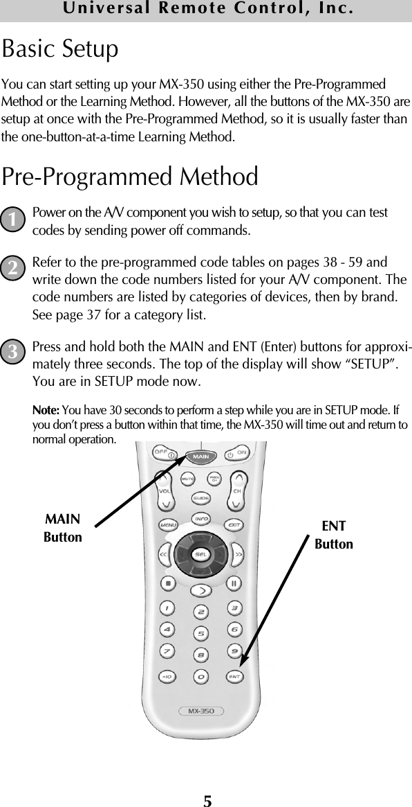 5Basic SetupYou can start setting up your MX-350 using either the Pre-ProgrammedMethod or the Learning Method. However, all the buttons of the MX-350 aresetup at once with the Pre-Programmed Method, so it is usually faster thanthe one-button-at-a-time Learning Method.Pre-Programmed MethodPower on the A/V component you wish to setup, so that you can testcodes by sending power off commands.Refer to the pre-programmed code tables on pages 38 - 59 andwrite down the code numbers listed for your A/V component. Thecode numbers are listed by categories of devices, then by brand.See page 37 for a category list.Press and hold both the MAIN and ENT (Enter) buttons for approxi-mately three seconds. The top of the display will show “SETUP”.You are in SETUP mode now.Note: You have 30 seconds to perform a step while you are in SETUP mode. Ifyou don’t press a button within that time, the MX-350 will time out and return tonormal operation.MAINButton ENTButton123Universal Remote Control, Inc.