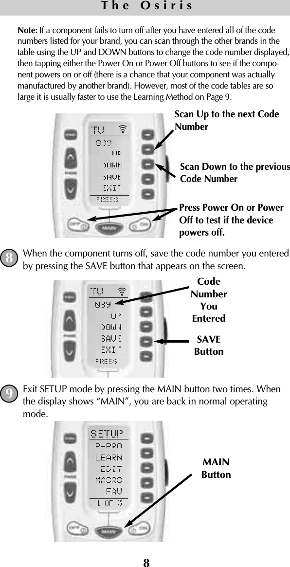 8Note: If a component fails to turn off after you have entered all of the codenumbers listed for your brand, you can scan through the other brands in thetable using the UP and DOWN buttons to change the code number displayed,then tapping either the Power On or Power Off buttons to see if the compo-nent powers on or off (there is a chance that your component was actuallymanufactured by another brand). However, most of the code tables are solarge it is usually faster to use the Learning Method on Page 9.When the component turns off, save the code number you enteredby pressing the SAVE button that appears on the screen. Exit SETUP mode by pressing the MAIN button two times. Whenthe display shows “MAIN”, you are back in normal operatingmode.SAVEButtonCodeNumberYouEnteredMAINButtonThe Osiris89Scan Up to the next CodeNumberScan Down to the previous Code NumberPress Power On or PowerOff to test if the devicepowers off.