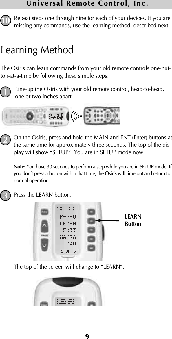 9Repeat steps one through nine for each of your devices. If you aremissing any commands, use the learning method, described nextLearning MethodThe Osiris can learn commands from your old remote controls one-but-ton-at-a-time by following these simple steps:Line-up the Osiris with your old remote control, head-to-head,one or two inches apart.On the Osiris, press and hold the MAIN and ENT (Enter) buttons atthe same time for approximately three seconds. The top of the dis-play will show “SETUP”. You are in SETUP mode now.Note: You have 30 seconds to perform a step while you are in SETUP mode. Ifyou don’t press a button within that time, the Osiris will time out and return tonormal operation.Press the LEARN button. The top of the screen will change to “LEARN”.10Universal Remote Control, Inc.LEARNButton123