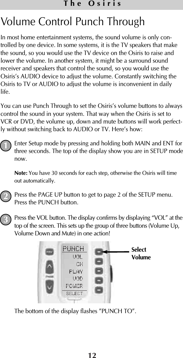 Volume Control Punch Through In most home entertainment systems, the sound volume is only con-trolled by one device. In some systems, it is the TV speakers that makethe sound, so you would use the TV device on the Osiris to raise andlower the volume. In another system, it might be a surround soundreceiver and speakers that control the sound, so you would use theOsiris’s AUDIO device to adjust the volume. Constantly switching theOsiris to TV or AUDIO to adjust the volume is inconvenient in dailylife.You can use Punch Through to set the Osiris’s volume buttons to alwayscontrol the sound in your system. That way when the Osiris is set toVCR or DVD, the volume up, down and mute buttons will work perfect-ly without switching back to AUDIO or TV. Here’s how:Enter Setup mode by pressing and holding both MAIN and ENT forthree seconds. The top of the display show you are in SETUP modenow.Note: You have 30 seconds for each step, otherwise the Osiris will timeout automatically. Press the PAGE UP button to get to page 2 of the SETUP menu.Press the PUNCH button.Press the VOL button. The display confirms by displaying “VOL” at thetop of the screen. This sets up the group of three buttons (Volume Up,Volume Down and Mute) in one action!The bottom of the display flashes ”PUNCH TO”. 12The Osiris123SelectVolume