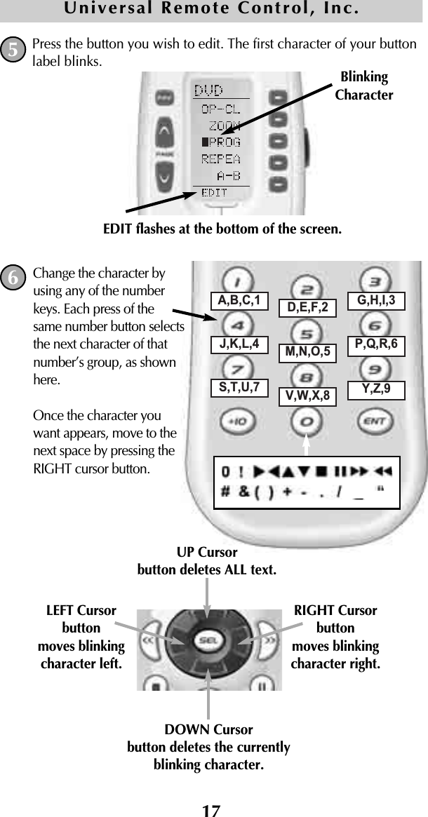 17Press the button you wish to edit. The first character of your buttonlabel blinks.5BlinkingCharacterEDIT flashes at the bottom of the screen.Universal Remote Control, Inc.A,B,C,1 D,E,F,2 G,H,I,3J,K,L,4 M,N,O,5 P,Q,R,6S,T,U,7 V,W,X,8 Y,Z,9DOWN Cursorbutton deletes the currentlyblinking character.UP Cursorbutton deletes ALL text.LEFT Cursor buttonmoves blinkingcharacter left.RIGHT Cursor buttonmoves blinkingcharacter right.Change the character byusing any of the numberkeys. Each press of thesame number button selectsthe next character of thatnumber’s group, as shownhere.Once the character youwant appears, move to thenext space by pressing theRIGHT cursor button.6