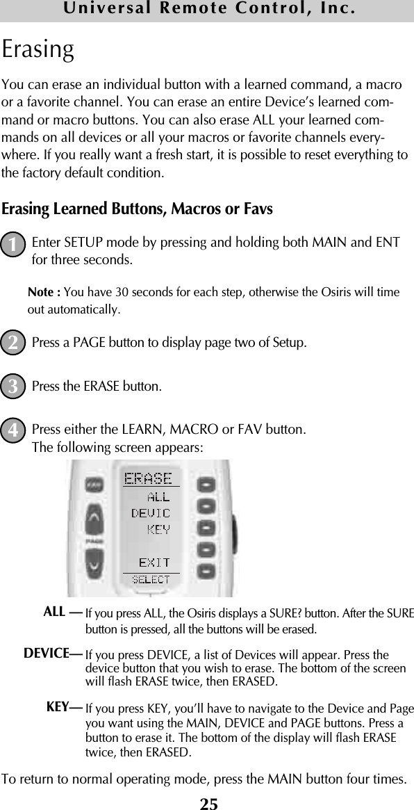 25ErasingYou can erase an individual button with a learned command, a macroor a favorite channel. You can erase an entire Device’s learned com-mand or macro buttons. You can also erase ALL your learned com-mands on all devices or all your macros or favorite channels every-where. If you really want a fresh start, it is possible to reset everything tothe factory default condition.Erasing Learned Buttons, Macros or FavsEnter SETUP mode by pressing and holding both MAIN and ENTfor three seconds. Note : You have 30 seconds for each step, otherwise the Osiris will timeout automatically. Press a PAGE button to display page two of Setup.Press the ERASE button.Press either the LEARN, MACRO or FAV button.The following screen appears:If you press ALL, the Osiris displays a SURE? button. After the SUREbutton is pressed, all the buttons will be erased.If you press DEVICE, a list of Devices will appear. Press thedevice button that you wish to erase. The bottom of the screenwill flash ERASE twice, then ERASED.If you press KEY, you’ll have to navigate to the Device and Pageyou want using the MAIN, DEVICE and PAGE buttons. Press abutton to erase it. The bottom of the display will flash ERASEtwice, then ERASED.To return to normal operating mode, press the MAIN button four times.1234ALL —DEVICE—KEY—Universal Remote Control, Inc.