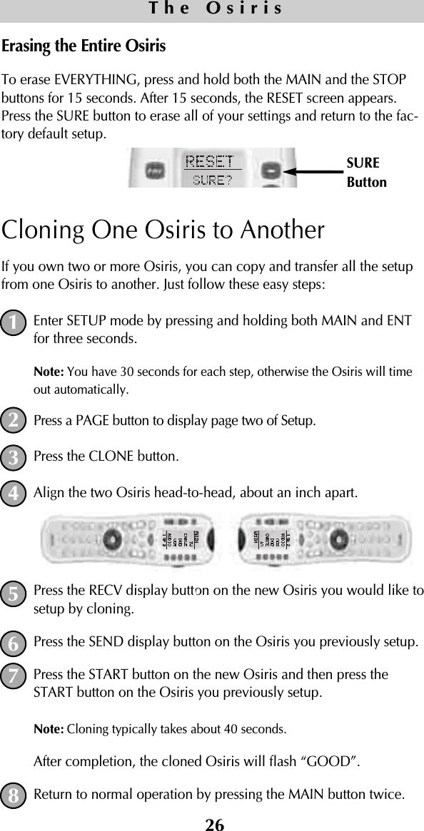 26Erasing the Entire OsirisTo erase EVERYTHING, press and hold both the MAIN and the STOPbuttons for 15 seconds. After 15 seconds, the RESET screen appears.Press the SURE button to erase all of your settings and return to the fac-tory default setup.Cloning One Osiris to AnotherIf you own two or more Osiris, you can copy and transfer all the setupfrom one Osiris to another. Just follow these easy steps:Enter SETUP mode by pressing and holding both MAIN and ENTfor three seconds.Note: You have 30 seconds for each step, otherwise the Osiris will timeout automatically. Press a PAGE button to display page two of Setup.Press the CLONE button. Align the two Osiris head-to-head, about an inch apart.Press the RECV display button on the new Osiris you would like tosetup by cloning.Press the SEND display button on the Osiris you previously setup.Press the START button on the new Osiris and then press theSTART button on the Osiris you previously setup. Note: Cloning typically takes about 40 seconds.After completion, the cloned Osiris will flash “GOOD”.Return to normal operation by pressing the MAIN button twice.The OsirisSUREButton12345678