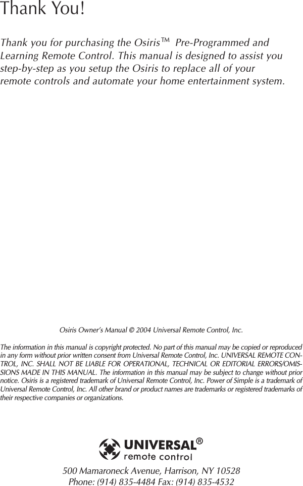 Osiris Owner’s Manual © 2004 Universal Remote Control, Inc.The information in this manual is copyright protected. No part of this manual may be copied or reproducedin any form without prior written consent from Universal Remote Control, Inc. UNIVERSAL REMOTE CON-TROL, INC. SHALL NOT BE LIABLE FOR OPERATIONAL, TECHNICAL OR EDITORIAL ERRORS/OMIS-SIONS MADE IN THIS MANUAL. The information in this manual may be subject to change without priornotice. Osiris is a registered trademark of Universal Remote Control, Inc. Power of Simple is a trademark ofUniversal Remote Control, Inc. All other brand or product names are trademarks or registered trademarks oftheir respective companies or organizations.500 Mamaroneck Avenue, Harrison, NY 10528 Phone: (914) 835-4484 Fax: (914) 835-4532 Thank You!Thank you for purchasing the Osiris     Pre-Programmed andLearning Remote Control. This manual is designed to assist youstep-by-step as you setup the Osiris to replace all of yourremote controls and automate your home entertainment system.TM