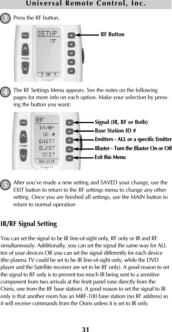 31Press the RF button. The RF Settings Menu appears. See the notes on the followingpages for more info on each option. Make your selection by press-ing the button you want:After you’ve made a new setting and SAVED your change, use theEXIT button to return to the RF settings menu to change any othersetting. Once you are finished all settings, use the MAIN button toreturn to normal operationIR/RF Signal SettingYou can set the signal to be IR line-of-sight only, RF only or IR and RFsimultaneously. Additionally, you can set the signal the same way for ALLten of your devices OR you can set the signal differently for each device(the plasma TV could be set to be IR line-of-sight only, while the DVDplayer and the Satellite receiver are set to be RF only). A good reason to setthe signal to RF only is to prevent too much IR being sent to a sensitivecomponent from two arrivals at the front panel (one directly from theOsiris, one from the RF base station). A good reason to set the signal to IRonly is that another room has an MRF-100 base station (no RF address) soit will receive commands from the Osiris unless it is set to IR only.Universal Remote Control, Inc.345RF Button Signal (IR, RF or Both) Base Station ID #Emitters - ALL or a specific EmitterBlaster - Turn the Blaster On or OffExit this Menu