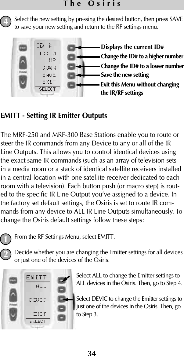Select the new setting by pressing the desired button, then press SAVEto save your new setting and return to the RF settings menu.EMITT - Setting IR Emitter OutputsThe MRF-250 and MRF-300 Base Stations enable you to route orsteer the IR commands from any Device to any or all of the IRLine Outputs. This allows you to control identical devices usingthe exact same IR commands (such as an array of television setsin a media room or a stack of identical satellite receivers installedin a central location with one satellite receiver dedicated to eachroom with a television). Each button push (or macro step) is rout-ed to the specific IR Line Output you’ve assigned to a device. Inthe factory set default settings, the Osiris is set to route IR com-mands from any device to ALL IR Line Outputs simultaneously. Tochange the Osiris default settings follow these steps:From the RF Settings Menu, select EMITT.Decide whether you are changing the Emitter settings for all devicesor just one of the devices of the Osiris.Select ALL to change the Emitter settings toALL devices in the Osiris. Then, go to Step 4.Select DEVIC to change the Emitter settings tojust one of the devices in the Osiris. Then, goto Step 3.34The Osiris12Displays the current ID# Change the ID# to a higher numberChange the ID# to a lower numberSave the new settingExit this Menu without changingthe IR/RF settings4