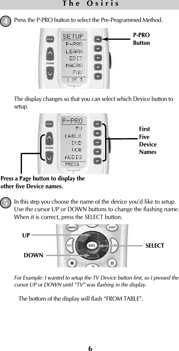 6Press the P-PRO button to select the Pre-Programmed Method.The display changes so that you can select which Device button tosetup.In this step you choose the name of the device you’d like to setup.Use the cursor UP or DOWN buttons to change the flashing name.When it is correct, press the SELECT button.For Example: I wanted to setup the TV Device button first, so I pressed thecursor UP or DOWN until “TV” was flashing in the display.The bottom of the display will flash “FROM TABLE”. P-PROButtonThe Osiris45UPSELECTDOWNPress a Page button to display theother five Device names.FirstFiveDeviceNames