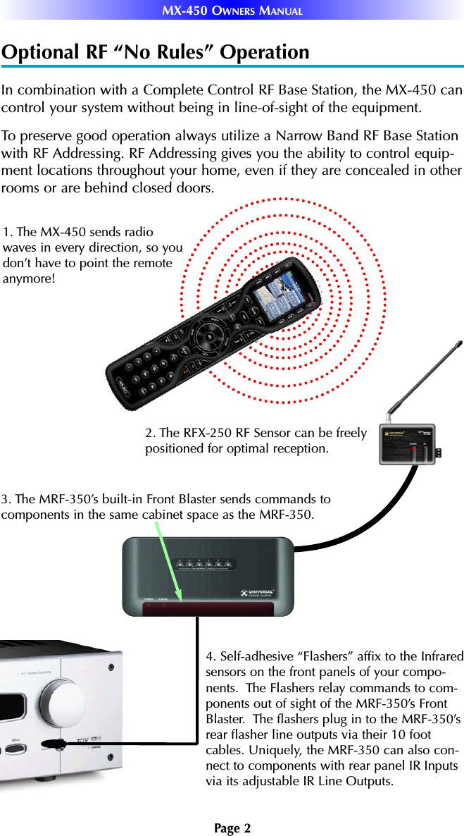 Page 2MX-450 OWNERS MANUALOptional RF “No Rules” OperationIn combination with a Complete Control RF Base Station, the MX-450 cancontrol your system without being in line-of-sight of the equipment. To preserve good operation always utilize a Narrow Band RF Base Stationwith RF Addressing. RF Addressing gives you the ability to control equip-ment locations throughout your home, even if they are concealed in otherrooms or are behind closed doors.4. Self-adhesive “Flashers” affix to the Infraredsensors on the front panels of your compo-nents.  The Flashers relay commands to com-ponents out of sight of the MRF-350’s FrontBlaster.  The flashers plug in to the MRF-350’srear flasher line outputs via their 10 footcables. Uniquely, the MRF-350 can also con-nect to components with rear panel IR Inputsvia its adjustable IR Line Outputs.3. The MRF-350’s built-in Front Blaster sends commands tocomponents in the same cabinet space as the MRF-350.1. The MX-450 sends radiowaves in every direction, so youdon’t have to point the remoteanymore! 2. The RFX-250 RF Sensor can be freelypositioned for optimal reception.