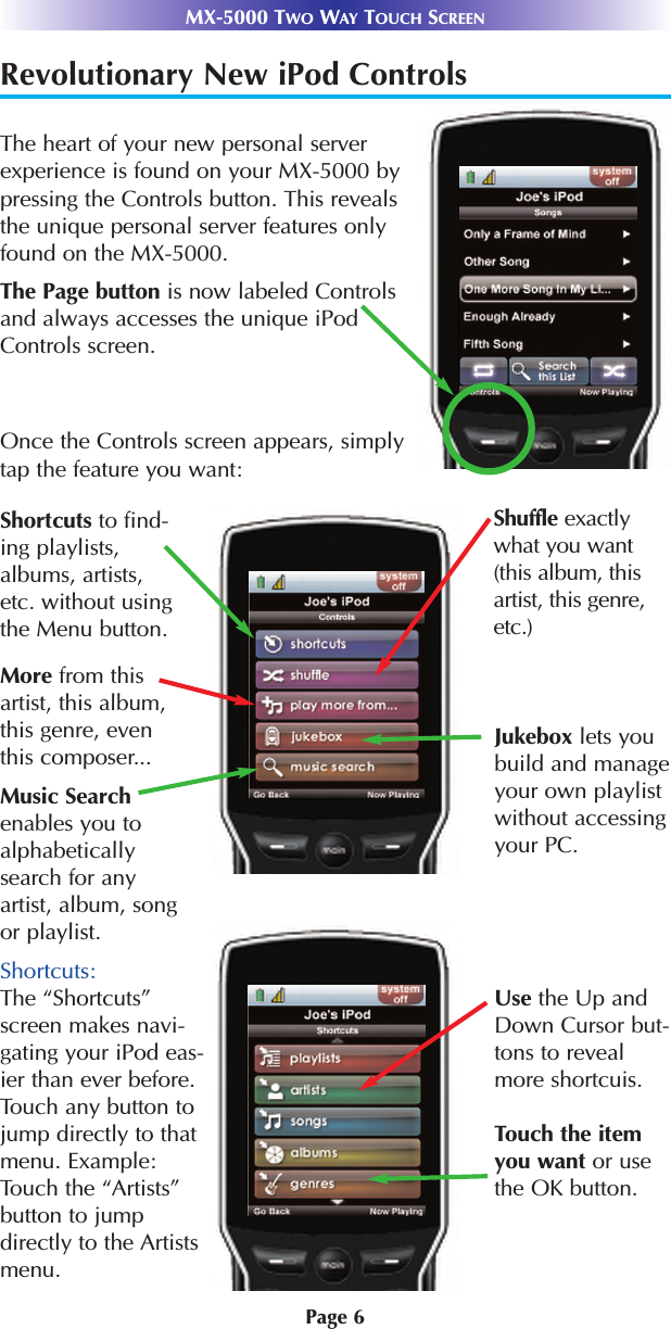 Page 6MX-5000 TWO WAY TOUCH SCREENShortcuts:The “Shortcuts”screen makes navi-gating your iPod eas-ier than ever before.Touch any button tojump directly to thatmenu. Example:Touch the “Artists”button to jumpdirectly to the Artistsmenu.Revolutionary New iPod Controls The heart of your new personal serverexperience is found on your MX-5000 bypressing the Controls button. This revealsthe unique personal server features onlyfound on the MX-5000.Once the Controls screen appears, simplytap the feature you want:Shortcuts to find-ing playlists,albums, artists,etc. without usingthe Menu button.The Page button is now labeled Controlsand always accesses the unique iPodControls screen.Shuffle exactlywhat you want(this album, thisartist, this genre,etc.)More from thisartist, this album,this genre, eventhis composer...Music Searchenables you toalphabeticallysearch for anyartist, album, songor playlist.Jukebox lets youbuild and manageyour own playlistwithout accessingyour PC.Use the Up andDown Cursor but-tons to revealmore shortcuis.Touch the itemyou want or usethe OK button.