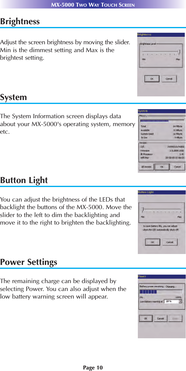 Page 10MX-5000 TWO WAY TOUCH SCREENBrightnessAdjust the screen brightness by moving the slider.Min is the dimmest setting and Max is the brightest setting.SystemThe System Information screen displays dataabout your MX-5000&apos;s operating system, memoryetc.Button LightYou can adjust the brightness of the LEDs thatbacklight the buttons of the MX-5000. Move theslider to the left to dim the backlighting andmove it to the right to brighten the backlighting.Power SettingsThe remaining charge can be displayed byselecting Power. You can also adjust when thelow battery warning screen will appear.