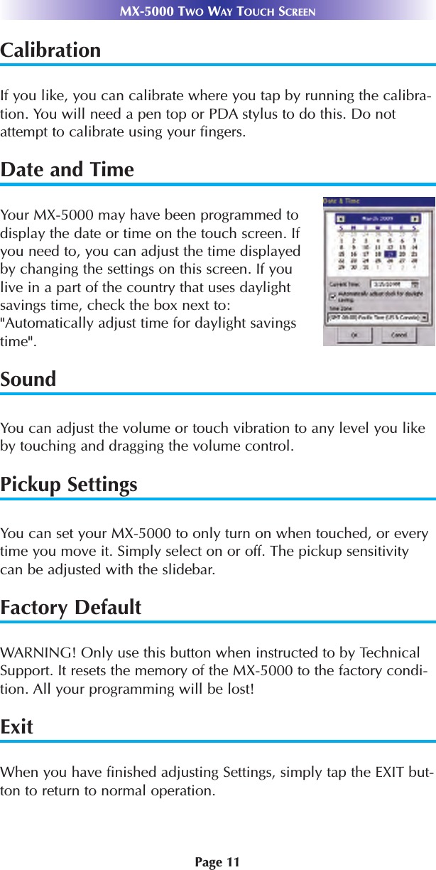 Page 11MX-5000 TWO WAY TOUCH SCREENCalibrationIf you like, you can calibrate where you tap by running the calibra-tion. You will need a pen top or PDA stylus to do this. Do notattempt to calibrate using your fingers.Date and TimeYour MX-5000 may have been programmed todisplay the date or time on the touch screen. Ifyou need to, you can adjust the time displayedby changing the settings on this screen. If youlive in a part of the country that uses daylightsavings time, check the box next to:&quot;Automatically adjust time for daylight savingstime&quot;.SoundYou can adjust the volume or touch vibration to any level you likeby touching and dragging the volume control.  Pickup SettingsYou can set your MX-5000 to only turn on when touched, or everytime you move it. Simply select on or off. The pickup sensitivitycan be adjusted with the slidebar.  Factory DefaultWARNING! Only use this button when instructed to by TechnicalSupport. It resets the memory of the MX-5000 to the factory condi-tion. All your programming will be lost! ExitWhen you have finished adjusting Settings, simply tap the EXIT but-ton to return to normal operation.