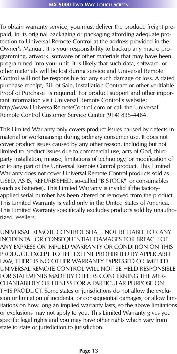 Page 13MX-5000 TWO WAY TOUCH SCREENTo obtain warranty service, you must deliver the product, freight pre-paid, in its original packaging or packaging affording adequate pro-tection to Universal Remote Control at the address provided in theOwner&apos;s Manual. It is your responsibility to backup any macro pro-gramming, artwork, software or other materials that may have beenprogrammed into your unit. It is likely that such data, software, orother materials will be lost during service and Universal RemoteControl will not be responsible for any such damage or loss. A datedpurchase receipt, Bill of Sale, Installation Contract or other verifiableProof of Purchase  is required. For product support and other impor-tant information visit Universal Remote Control&apos;s website:http://www.UniversalRemoteControl.com or call the UniversalRemote Control Customer Service Center (914) 835-4484.This Limited Warranty only covers product issues caused by defects inmaterial or workmanship during ordinary consumer use. It does notcover product issues caused by any other reason, including but notlimited to product issues due to commercial use, acts of God, third-party installation, misuse, limitations of technology, or modification ofor to any part of the Universal Remote Control product. This LimitedWarranty does not cover Universal Remote Control products sold asUSED, AS IS, REFURBISHED, so-called &quot;B STOCK&quot;  or consumables(such as batteries). This Limited Warranty is invalid if the factory-applied serial number has been altered or removed from the product.This Limited Warranty is valid only in the United States of America.This Limited Warranty specifically excludes products sold by unautho-rized resellers.UNIVERSAL REMOTE CONTROL SHALL NOT BE LIABLE FOR ANYINCIDENTAL OR CONSEQUENTIAL DAMAGES FOR BREACH OFANY EXPRESS OR IMPLIED WARRANTY OR CONDITION ON THISPRODUCT. EXCEPT TO THE EXTENT PROHIBITED BY APPLICABLELAW, THERE IS NO OTHER WARRANTY EXPRESSED OR IMPLIED.UNIVERSAL REMOTE CONTROL WILL NOT BE HELD RESPONSIBLEFOR STATEMENTS MADE BY OTHERS CONCERNING THE MER-CHANTABILITY OR FITNESS FOR A PARTICULAR PURPOSE ONTHIS PRODUCT. Some states or jurisdictions do not allow the exclu-sion or limitation of incidental or consequential damages, or allow lim-itations on how long an implied warranty lasts, so the above limitationsor exclusions may not apply to you. This Limited Warranty gives youspecific legal rights and you may have other rights which vary fromstate to state or jurisdiction to jurisdiction.