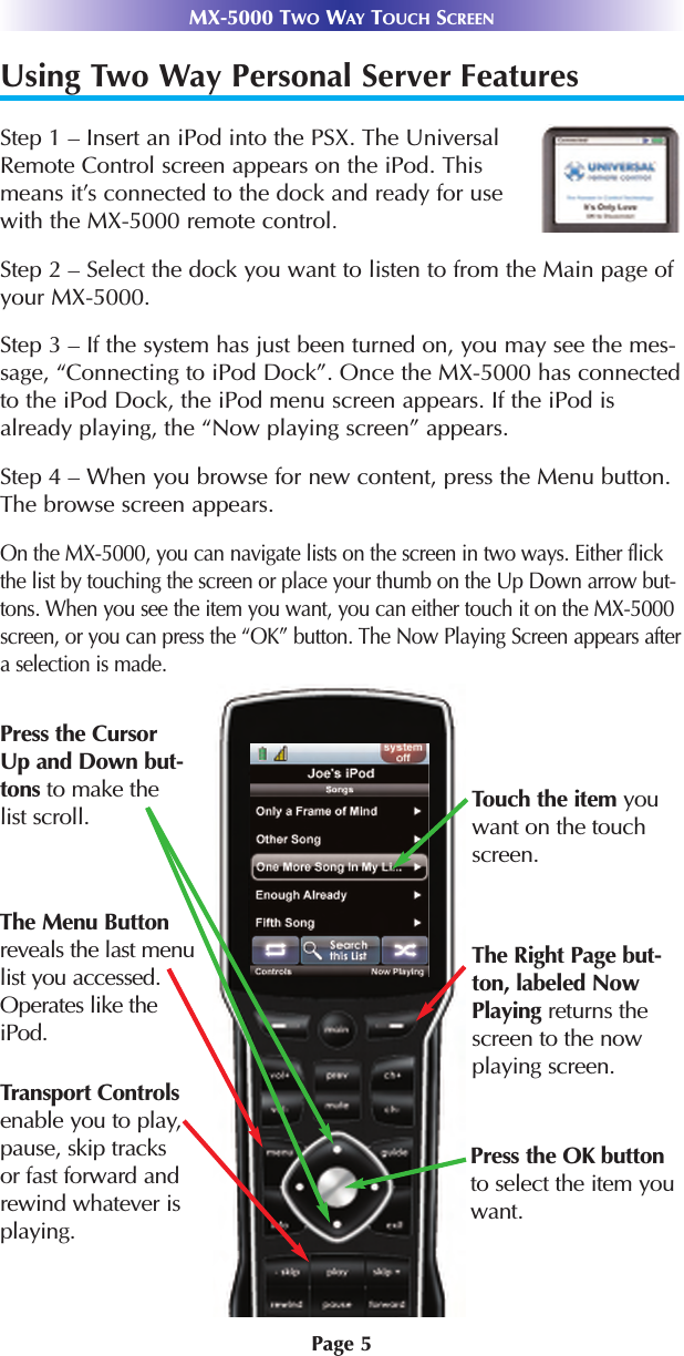 Page 5MX-5000 TWO WAY TOUCH SCREENUsing Two Way Personal Server FeaturesStep 1 – Insert an iPod into the PSX. The UniversalRemote Control screen appears on the iPod. Thismeans it’s connected to the dock and ready for usewith the MX-5000 remote control.Step 2 – Select the dock you want to listen to from the Main page ofyour MX-5000. Step 3 – If the system has just been turned on, you may see the mes-sage, “Connecting to iPod Dock”. Once the MX-5000 has connectedto the iPod Dock, the iPod menu screen appears. If the iPod isalready playing, the “Now playing screen” appears.Step 4 – When you browse for new content, press the Menu button.The browse screen appears. On the MX-5000, you can navigate lists on the screen in two ways. Either flickthe list by touching the screen or place your thumb on the Up Down arrow but-tons. When you see the item you want, you can either touch it on the MX-5000screen, or you can press the “OK” button. The Now Playing Screen appears aftera selection is made.Press the CursorUp and Down but-tons to make thelist scroll.Transport Controlsenable you to play,pause, skip tracksor fast forward andrewind whatever isplaying.Press the OK buttonto select the item youwant.Touch the item youwant on the touchscreen. The Right Page but-ton, labeled NowPlaying returns thescreen to the nowplaying screen.The Menu Buttonreveals the last menulist you accessed.Operates like theiPod.
