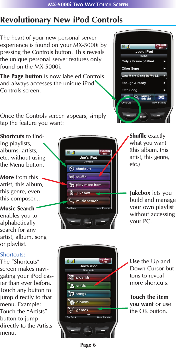 Page 6MX-5000i TWO WAY TOUCH SCREENShortcuts:The “Shortcuts”screen makes navi-gating your iPod eas-ier than ever before.Touch any button tojump directly to thatmenu. Example:Touch the “Artists”button to jumpdirectly to the Artistsmenu.Revolutionary New iPod Controls The heart of your new personal serverexperience is found on your MX-5000i bypressing the Controls button. This revealsthe unique personal server features onlyfound on the MX-5000i.Once the Controls screen appears, simplytap the feature you want:Shortcuts to find-ing playlists,albums, artists,etc. without usingthe Menu button.The Page button is now labeled Controlsand always accesses the unique iPodControls screen.Shuffle exactlywhat you want(this album, thisartist, this genre,etc.)More from thisartist, this album,this genre, eventhis composer...Music Searchenables you toalphabeticallysearch for anyartist, album, songor playlist.Jukebox lets youbuild and manageyour own playlistwithout accessingyour PC.Use the Up andDown Cursor but-tons to revealmore shortcuis.Touch the itemyou want or usethe OK button.