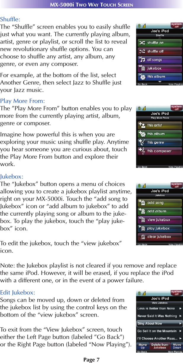 Page 7MX-5000i TWO WAY TOUCH SCREENShuffle: The “Shuffle” screen enables you to easily shufflejust what you want. The currently playing album,artist, genre or playlist, or scroll the list to revealnew revolutionary shuffle options. You canchoose to shuffle any artist, any album, anygenre, or even any composer.For example, at the bottom of the list, selectAnother Genre, then select Jazz to Shuffle justyour Jazz music. Play More From:The ”Play More From” button enables you to playmore from the currently playing artist, album,genre or composer. Imagine how powerful this is when you areexploring your music using shuffle play. Anytimeyou hear someone you are curious about, touchthe Play More From button and explore theirwork.Jukebox:The “Jukebox” button opens a menu of choicesallowing you to create a jukebox playlist anytime,right on your MX-5000i. Touch the “add song toJukebox” icon or “add album to jukebox” to addthe currently playing song or album to the juke-box. To play the jukebox, touch the “play juke-box” icon. To edit the jukebox, touch the “view jukebox”icon. Note: the Jukebox playlist is not cleared if you remove and replacethe same iPod. However, it will be erased, if you replace the iPodwith a different one, or in the event of a power failure.Edit Jukebox:Songs can be moved up, down or deleted fromthe jukebox list by using the control keys on thebottom of the “view jukebox” screen. To exit from the “View Jukebox” screen, toucheither the Left Page button (labeled ”Go Back”) or the Right Page button (labeled “Now Playing”).