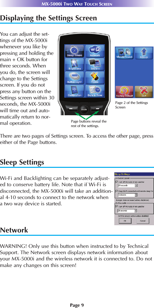 Page 9MX-5000i TWO WAY TOUCH SCREENDisplaying the Settings ScreenYou can adjust the set-tings of the MX-5000iwhenever you like bypressing and holding themain + OK button forthree seconds. Whenyou do, the screen willchange to the Settingsscreen. If you do notpress any button on theSettings screen within 30seconds, the MX-5000iwill time out and auto-matically return to nor-mal operation.There are two pages of Settings screen. To access the other page, presseither of the Page buttons.Sleep SettingsWi-Fi and Backlighting can be separately adjust-ed to conserve battery life. Note that if Wi-Fi isdisconnected, the MX-5000i will take an addition-al 4-10 seconds to connect to the network when a two way device is started. NetworkWARNING! Only use this button when instructed to by TechnicalSupport. The Network screen displays network information aboutyour MX-5000i and the wireless network it is connected to. Do notmake any changes on this screen!Page 2 of the SettingsScreenPage buttons reveal therest of the settings.