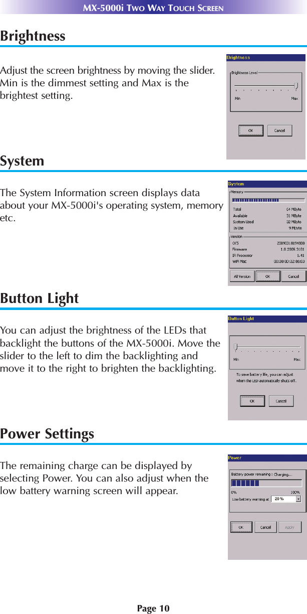 Page 10MX-5000i TWO WAY TOUCH SCREENBrightnessAdjust the screen brightness by moving the slider.Min is the dimmest setting and Max is the brightest setting.SystemThe System Information screen displays dataabout your MX-5000i&apos;s operating system, memoryetc.Button LightYou can adjust the brightness of the LEDs thatbacklight the buttons of the MX-5000i. Move theslider to the left to dim the backlighting andmove it to the right to brighten the backlighting.Power SettingsThe remaining charge can be displayed byselecting Power. You can also adjust when thelow battery warning screen will appear.