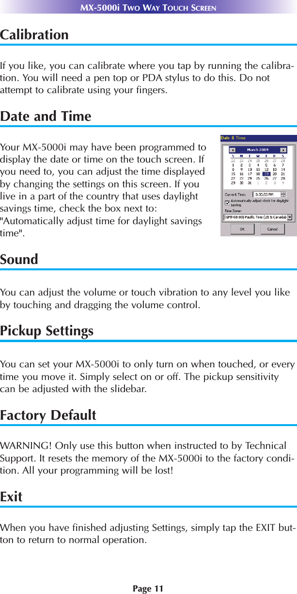 Page 11MX-5000i TWO WAY TOUCH SCREENCalibrationIf you like, you can calibrate where you tap by running the calibra-tion. You will need a pen top or PDA stylus to do this. Do notattempt to calibrate using your fingers.Date and TimeYour MX-5000i may have been programmed todisplay the date or time on the touch screen. Ifyou need to, you can adjust the time displayedby changing the settings on this screen. If youlive in a part of the country that uses daylightsavings time, check the box next to:&quot;Automatically adjust time for daylight savingstime&quot;.SoundYou can adjust the volume or touch vibration to any level you likeby touching and dragging the volume control.  Pickup SettingsYou can set your MX-5000i to only turn on when touched, or everytime you move it. Simply select on or off. The pickup sensitivitycan be adjusted with the slidebar.  Factory DefaultWARNING! Only use this button when instructed to by TechnicalSupport. It resets the memory of the MX-5000i to the factory condi-tion. All your programming will be lost! ExitWhen you have finished adjusting Settings, simply tap the EXIT but-ton to return to normal operation.