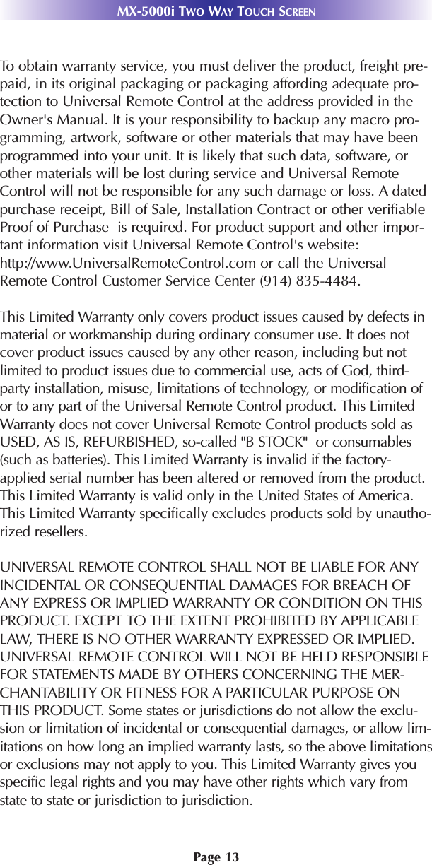 Page 13MX-5000i TWO WAY TOUCH SCREENTo obtain warranty service, you must deliver the product, freight pre-paid, in its original packaging or packaging affording adequate pro-tection to Universal Remote Control at the address provided in theOwner&apos;s Manual. It is your responsibility to backup any macro pro-gramming, artwork, software or other materials that may have beenprogrammed into your unit. It is likely that such data, software, orother materials will be lost during service and Universal RemoteControl will not be responsible for any such damage or loss. A datedpurchase receipt, Bill of Sale, Installation Contract or other verifiableProof of Purchase  is required. For product support and other impor-tant information visit Universal Remote Control&apos;s website:http://www.UniversalRemoteControl.com or call the UniversalRemote Control Customer Service Center (914) 835-4484.This Limited Warranty only covers product issues caused by defects inmaterial or workmanship during ordinary consumer use. It does notcover product issues caused by any other reason, including but notlimited to product issues due to commercial use, acts of God, third-party installation, misuse, limitations of technology, or modification ofor to any part of the Universal Remote Control product. This LimitedWarranty does not cover Universal Remote Control products sold asUSED, AS IS, REFURBISHED, so-called &quot;B STOCK&quot;  or consumables(such as batteries). This Limited Warranty is invalid if the factory-applied serial number has been altered or removed from the product.This Limited Warranty is valid only in the United States of America.This Limited Warranty specifically excludes products sold by unautho-rized resellers.UNIVERSAL REMOTE CONTROL SHALL NOT BE LIABLE FOR ANYINCIDENTAL OR CONSEQUENTIAL DAMAGES FOR BREACH OFANY EXPRESS OR IMPLIED WARRANTY OR CONDITION ON THISPRODUCT. EXCEPT TO THE EXTENT PROHIBITED BY APPLICABLELAW, THERE IS NO OTHER WARRANTY EXPRESSED OR IMPLIED.UNIVERSAL REMOTE CONTROL WILL NOT BE HELD RESPONSIBLEFOR STATEMENTS MADE BY OTHERS CONCERNING THE MER-CHANTABILITY OR FITNESS FOR A PARTICULAR PURPOSE ONTHIS PRODUCT. Some states or jurisdictions do not allow the exclu-sion or limitation of incidental or consequential damages, or allow lim-itations on how long an implied warranty lasts, so the above limitationsor exclusions may not apply to you. This Limited Warranty gives youspecific legal rights and you may have other rights which vary fromstate to state or jurisdiction to jurisdiction.