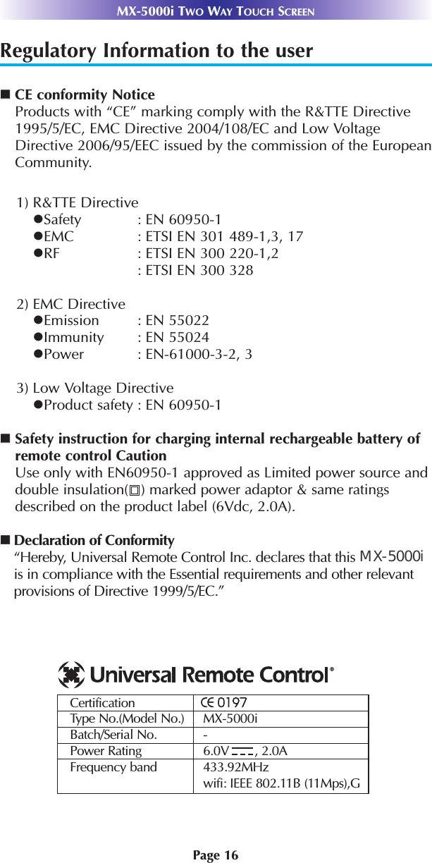 Page 16MX-5000i TWO WAY TOUCH SCREENRegulatory Information to the userCE conformity NoticeProducts with “CE” marking comply with the R&amp;TTE Directive1995/5/EC, EMC Directive 2004/108/EC and Low VoltageDirective 2006/95/EEC issued by the commission of the EuropeanCommunity.1) R&amp;TTE DirectiveSafety : EN 60950-1EMC : ETSI EN 301 489-1,3, 17 RF : ETSI EN 300 220-1,2: ETSI EN 300 328 2) EMC DirectiveEmission : EN 55022Immunity : EN 55024Power : EN-61000-3-2, 33) Low Voltage DirectiveProduct safety : EN 60950-1Safety instruction for charging internal rechargeable battery ofremote control CautionUse only with EN60950-1 approved as Limited power source anddouble insulation( ) marked power adaptor &amp; same ratingsdescribed on the product label (6Vdc, 2.0A). Declaration of Conformity“Hereby, Universal Remote Control Inc. declares that this MX-6000iis in compliance with the Essential requirements and other relevantprovisions of Directive 1999/5/EC.”CertificationType No.(Model No.) MX-5000iBatch/Serial No. -Power Rating 6.0V       , 2.0AFrequency band 433.92MHzwifi: IEEE 802.11B (11Mps),GMX-5000i