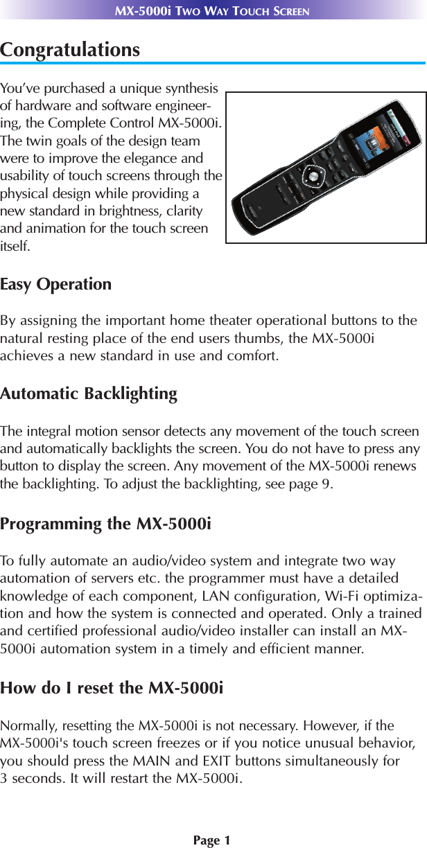 Page 1MX-5000i TWO WAY TOUCH SCREENCongratulationsYou’ve purchased a unique synthesisof hardware and software engineer-ing, the Complete Control MX-5000i.The twin goals of the design teamwere to improve the elegance andusability of touch screens through thephysical design while providing anew standard in brightness, clarityand animation for the touch screenitself.Easy OperationBy assigning the important home theater operational buttons to the natural resting place of the end users thumbs, the MX-5000iachieves a new standard in use and comfort.Automatic BacklightingThe integral motion sensor detects any movement of the touch screenand automatically backlights the screen. You do not have to press anybutton to display the screen. Any movement of the MX-5000i renewsthe backlighting. To adjust the backlighting, see page 9. Programming the MX-5000iTo fully automate an audio/video system and integrate two wayautomation of servers etc. the programmer must have a detailedknowledge of each component, LAN configuration, Wi-Fi optimiza-tion and how the system is connected and operated. Only a trainedand certified professional audio/video installer can install an MX-5000i automation system in a timely and efficient manner. How do I reset the MX-5000i Normally, resetting the MX-5000i is not necessary. However, if the MX-5000i&apos;stouch screen freezes or if you notice unusual behavior,you should press the MAIN and EXIT buttons simultaneously for 3 seconds. It will restart the MX-5000i.