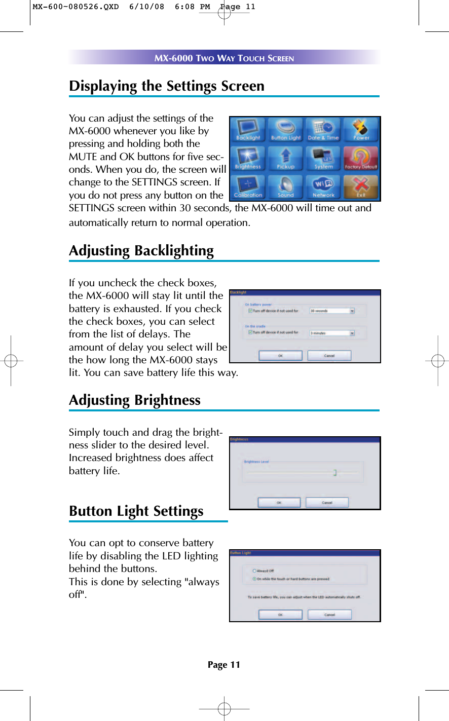 Page 11MX-6000 TWO WAY TOUCH SCREENDisplaying the Settings ScreenYou can adjust the settings of theMX-6000 whenever you like bypressing and holding both theMUTE and OK buttons for five sec-onds. When you do, the screen willchange to the SETTINGS screen. Ifyou do not press any button on theSETTINGS screen within 30 seconds, the MX-6000 will time out andautomatically return to normal operation.Adjusting BacklightingIf you uncheck the check boxes,the MX-6000 will stay lit until thebattery is exhausted. If you checkthe check boxes, you can selectfrom the list of delays. Theamount of delay you select will bethe how long the MX-6000 stayslit. You can save battery life this way.Adjusting BrightnessSimply touch and drag the bright-ness slider to the desired level.Increased brightness does affectbattery life.Button Light SettingsYou can opt to conserve batterylife by disabling the LED lightingbehind the buttons.This is done by selecting &quot;alwaysoff&quot;.MX-600~080526.QXD  6/10/08  6:08 PM  Page 11