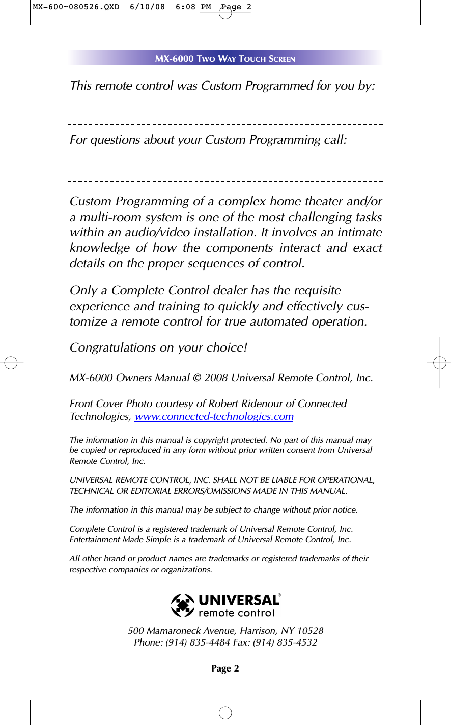 Page 2MX-6000 TWO WAY TOUCH SCREENThis remote control was Custom Programmed for you by:For questions about your Custom Programming call:Custom Programming of a complex home theater and/ora multi-room system is one of the most challenging taskswithin an audio/video installation. It involves an intimateknowledge of how the components interact and exactdetails on the proper sequences of control.Only a Complete Control dealer has the requisite experience and training to quickly and effectively cus-tomize a remote control for true automated operation.Congratulations on your choice! MX-6000 Owners Manual © 2008 Universal Remote Control, Inc.Front Cover Photo courtesy of Robert Ridenour of ConnectedTechnologies, www.connected-technologies.comThe information in this manual is copyright protected. No part of this manual maybe copied or reproduced in any form without prior written consent from UniversalRemote Control, Inc. UNIVERSAL REMOTE CONTROL, INC. SHALL NOT BE LIABLE FOR OPERATIONAL, TECHNICAL OR EDITORIAL ERRORS/OMISSIONS MADE IN THIS MANUAL.  The information in this manual may be subject to change without prior notice. Complete Control is a registered trademark of Universal Remote Control, Inc.Entertainment Made Simple is a trademark of Universal Remote Control, Inc.  All other brand or product names are trademarks or registered trademarks of theirrespective companies or organizations.500 Mamaroneck Avenue, Harrison, NY 10528 Phone: (914) 835-4484 Fax: (914) 835-4532 MX-600~080526.QXD  6/10/08  6:08 PM  Page 2