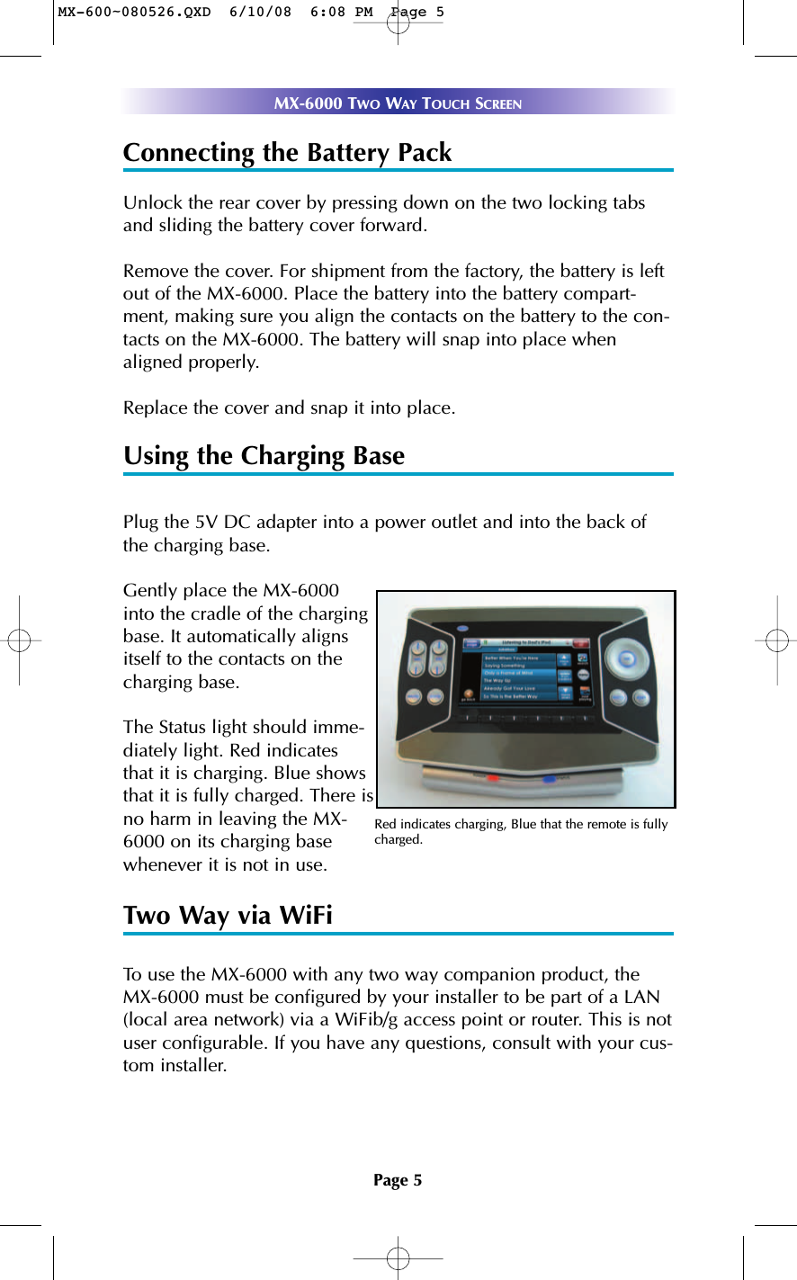 Page 5MX-6000 TWO WAY TOUCH SCREENConnecting the Battery PackUnlock the rear cover by pressing down on the two locking tabsand sliding the battery cover forward.Remove the cover. For shipment from the factory, the battery is leftout of the MX-6000. Place the battery into the battery compart-ment, making sure you align the contacts on the battery to the con-tacts on the MX-6000. The battery will snap into place whenaligned properly.Replace the cover and snap it into place.Using the Charging BasePlug the 5V DC adapter into a power outlet and into the back ofthe charging base.Gently place the MX-6000into the cradle of the chargingbase. It automatically alignsitself to the contacts on thecharging base.The Status light should imme-diately light. Red indicatesthat it is charging. Blue showsthat it is fully charged. There isno harm in leaving the MX-6000 on its charging basewhenever it is not in use. Two Way via WiFiTo use the MX-6000 with any two way companion product, theMX-6000 must be configured by your installer to be part of a LAN(local area network) via a WiFib/g access point or router. This is notuser configurable. If you have any questions, consult with your cus-tom installer.Red indicates charging, Blue that the remote is fullycharged.MX-600~080526.QXD  6/10/08  6:08 PM  Page 5